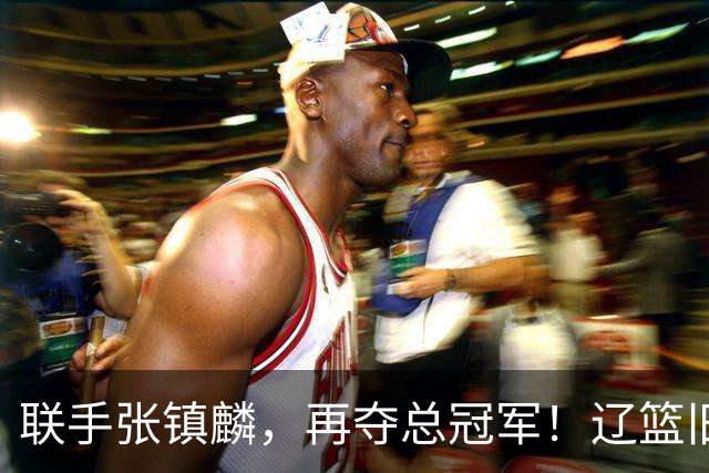 联手张镇麟，再夺总冠军！辽篮旧将深情吐露，情商爆棚，邱彪是否心生遗憾？